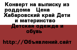 Конверт на выписку из роддома › Цена ­ 1 200 - Хабаровский край Дети и материнство » Детская одежда и обувь   